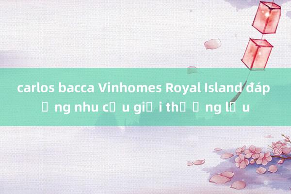 carlos bacca Vinhomes Royal Island đáp ứng nhu cầu giới thượng lưu
